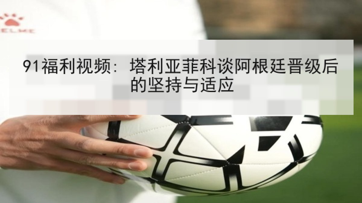 91福利视频: 塔利亚菲科谈阿根廷晋级后的坚持与适应