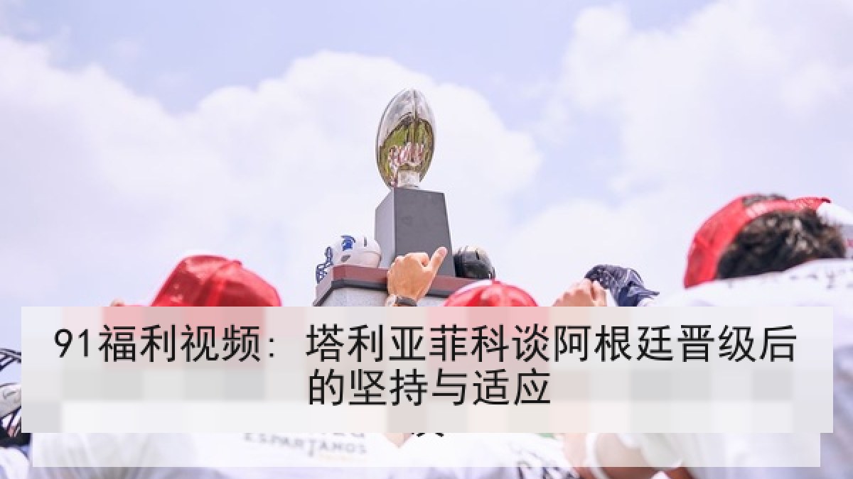 91福利视频: 塔利亚菲科谈阿根廷晋级后的坚持与适应