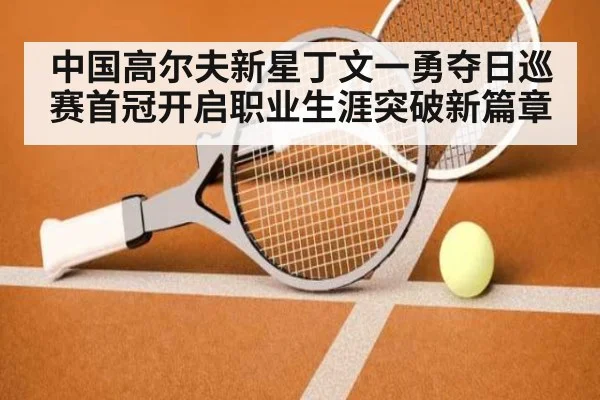 中国高尔夫新星丁文一勇夺日巡赛首冠开启职业生涯突破新篇章