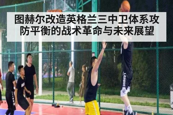 图赫尔改造英格兰三中卫体系攻防平衡的战术革命与未来展望